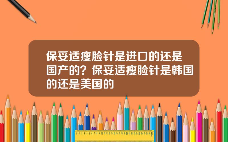 保妥适瘦脸针是进口的还是国产的？保妥适瘦脸针是韩国的还是美国的