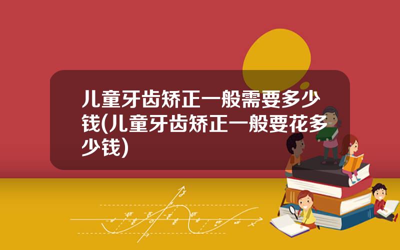 儿童牙齿矫正一般需要多少钱(儿童牙齿矫正一般要花多少钱)