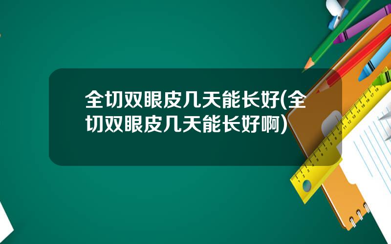 全切双眼皮几天能长好(全切双眼皮几天能长好啊)