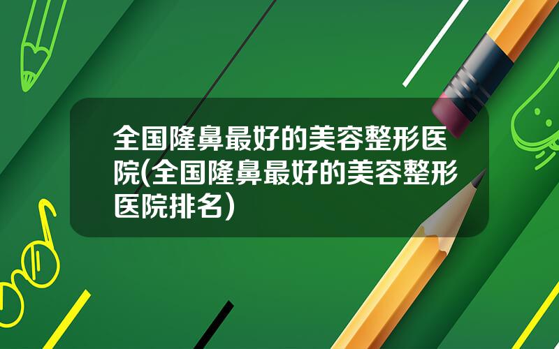 全国隆鼻最好的美容整形医院(全国隆鼻最好的美容整形医院排名)