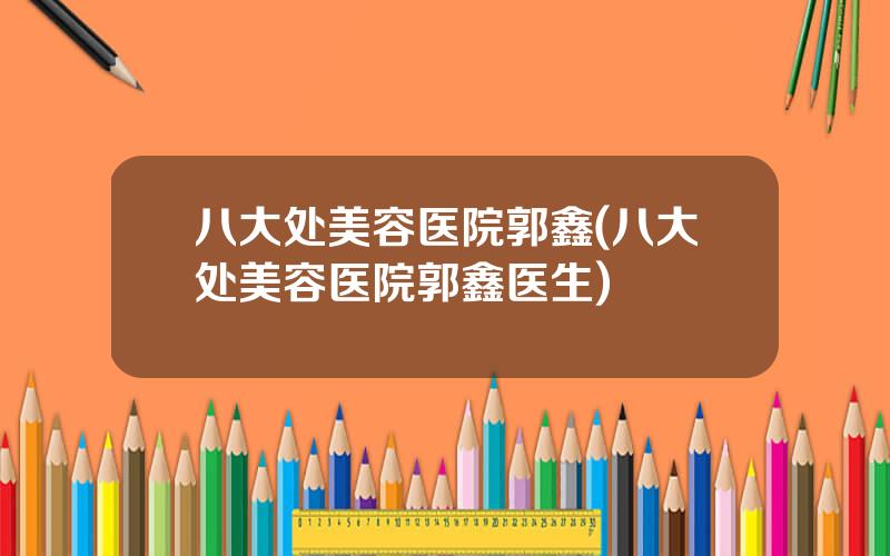 八大处美容医院郭鑫(八大处美容医院郭鑫医生)