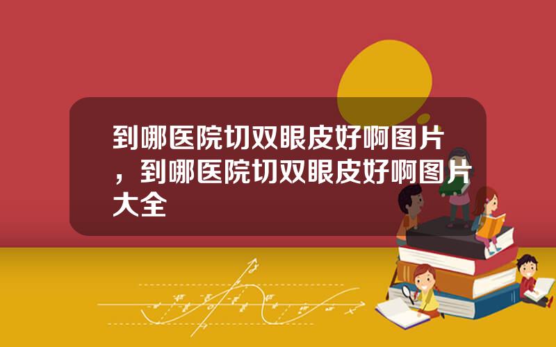 到哪医院切双眼皮好啊图片，到哪医院切双眼皮好啊图片大全