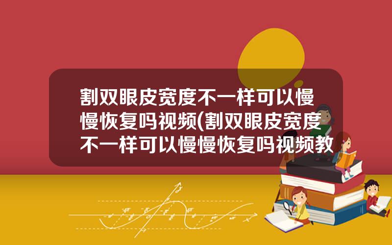 割双眼皮宽度不一样可以慢慢恢复吗视频(割双眼皮宽度不一样可以慢慢恢复吗视频教程)
