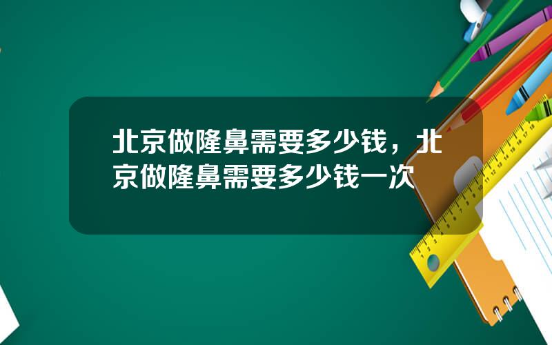 北京做隆鼻需要多少钱，北京做隆鼻需要多少钱一次