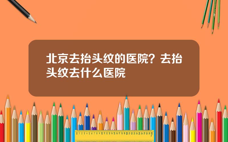 北京去抬头纹的医院？去抬头纹去什么医院
