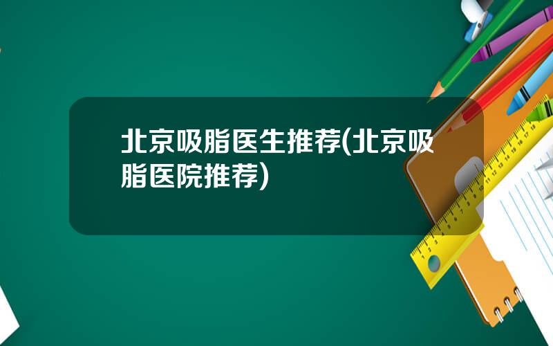 北京吸脂医生推荐(北京吸脂医院推荐)