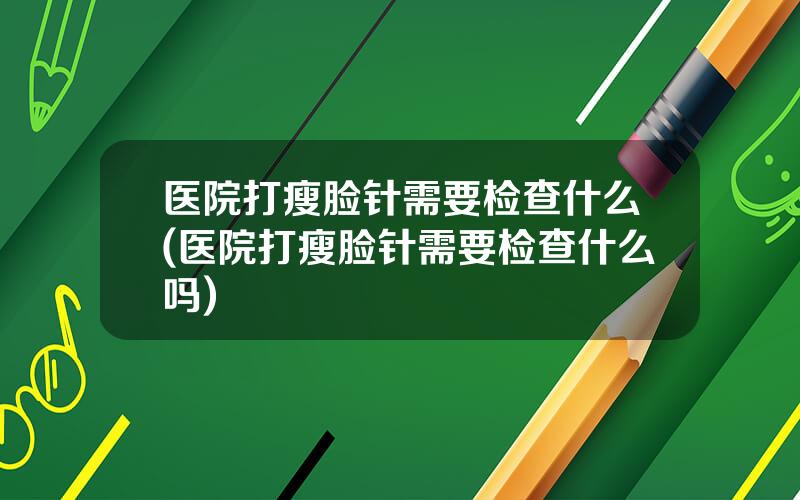 医院打瘦脸针需要检查什么(医院打瘦脸针需要检查什么吗)