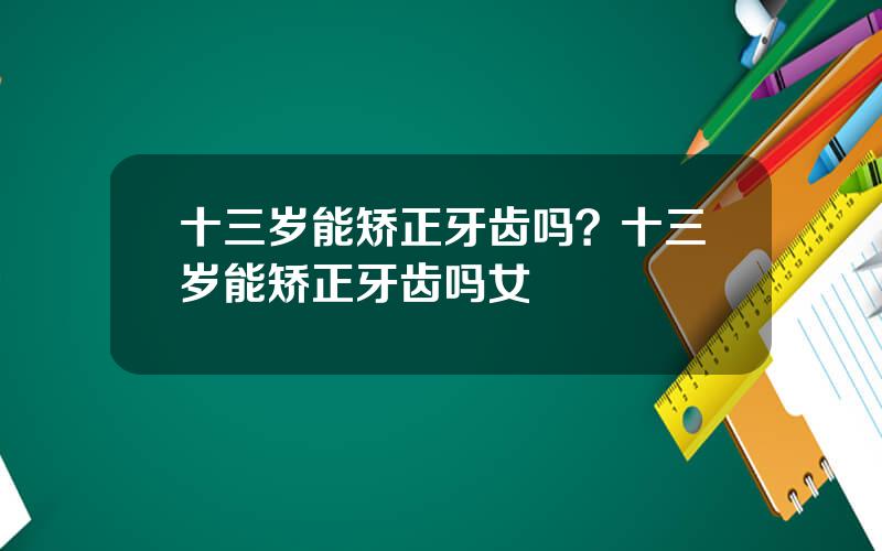 十三岁能矫正牙齿吗？十三岁能矫正牙齿吗女