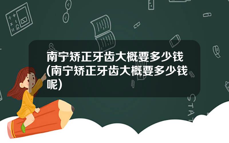 南宁矫正牙齿大概要多少钱(南宁矫正牙齿大概要多少钱呢)