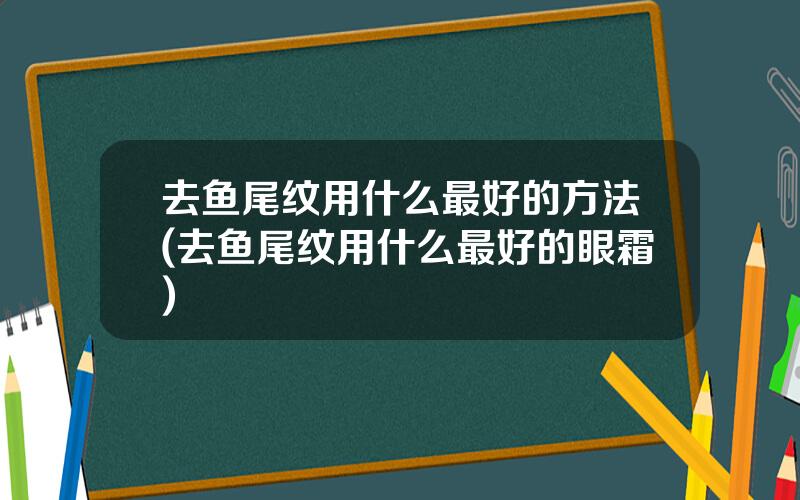 去鱼尾纹用什么最好的方法(去鱼尾纹用什么最好的眼霜)