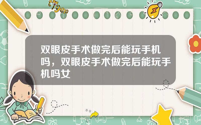 双眼皮手术做完后能玩手机吗，双眼皮手术做完后能玩手机吗女