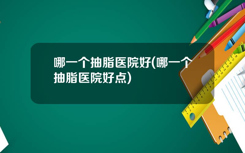 哪一个抽脂医院好(哪一个抽脂医院好点)
