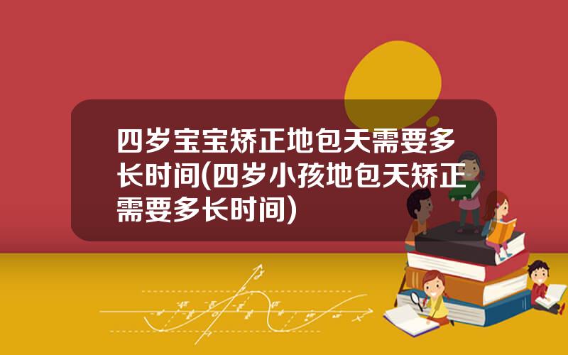 四岁宝宝矫正地包天需要多长时间(四岁小孩地包天矫正需要多长时间)