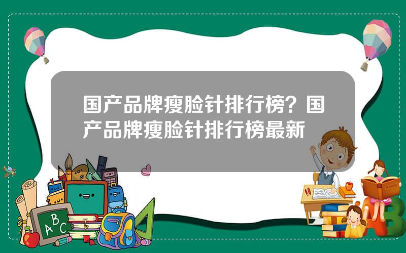 国产品牌瘦脸针排行榜？国产品牌瘦脸针排行榜最新