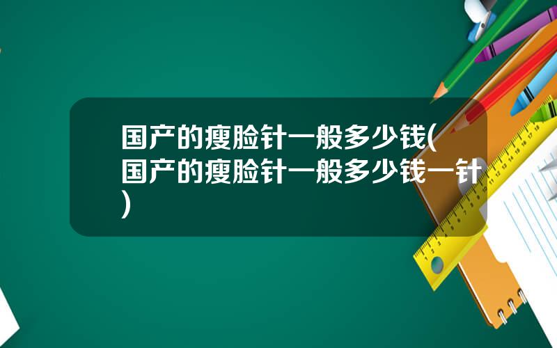 国产的瘦脸针一般多少钱(国产的瘦脸针一般多少钱一针)