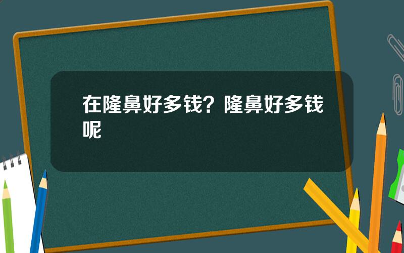 在隆鼻好多钱？隆鼻好多钱呢