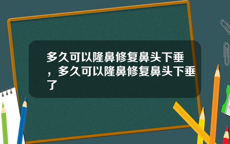 多久可以隆鼻修复鼻头下垂，多久可以隆鼻修复鼻头下垂了