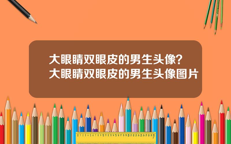 大眼睛双眼皮的男生头像？大眼睛双眼皮的男生头像图片
