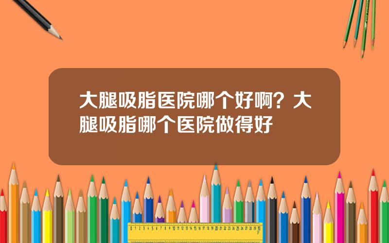 大腿吸脂医院哪个好啊？大腿吸脂哪个医院做得好