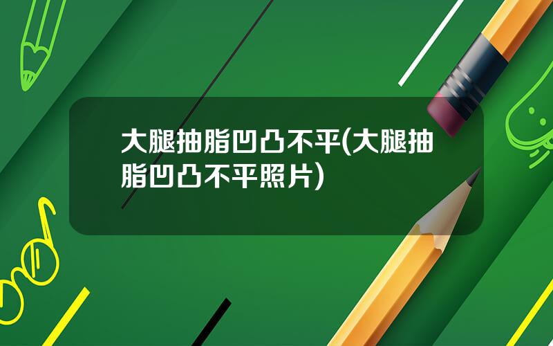 大腿抽脂凹凸不平(大腿抽脂凹凸不平照片)