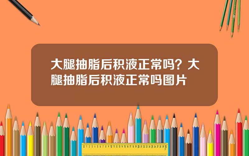 大腿抽脂后积液正常吗？大腿抽脂后积液正常吗图片