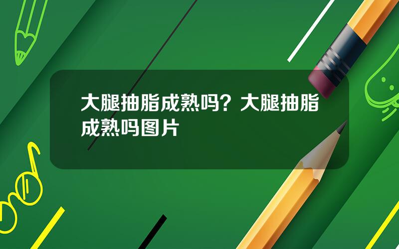 大腿抽脂成熟吗？大腿抽脂成熟吗图片