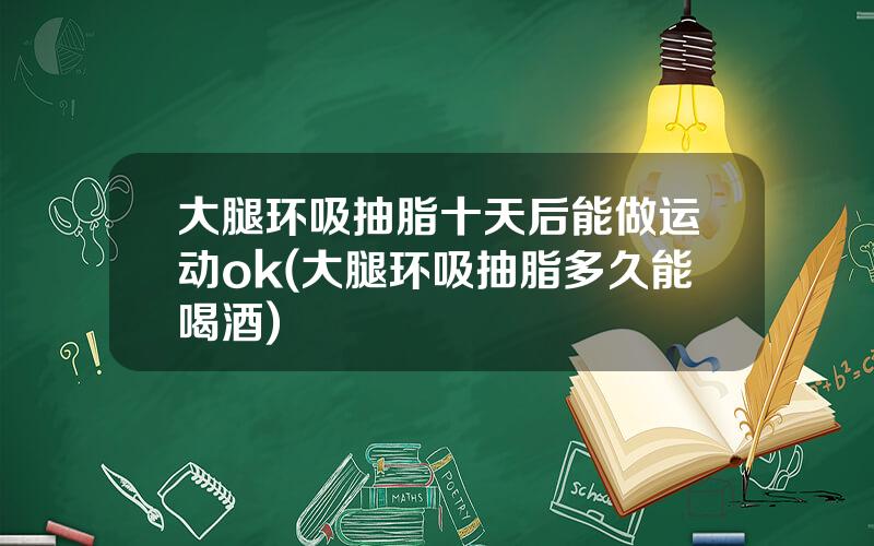 大腿环吸抽脂十天后能做运动ok(大腿环吸抽脂多久能喝酒)