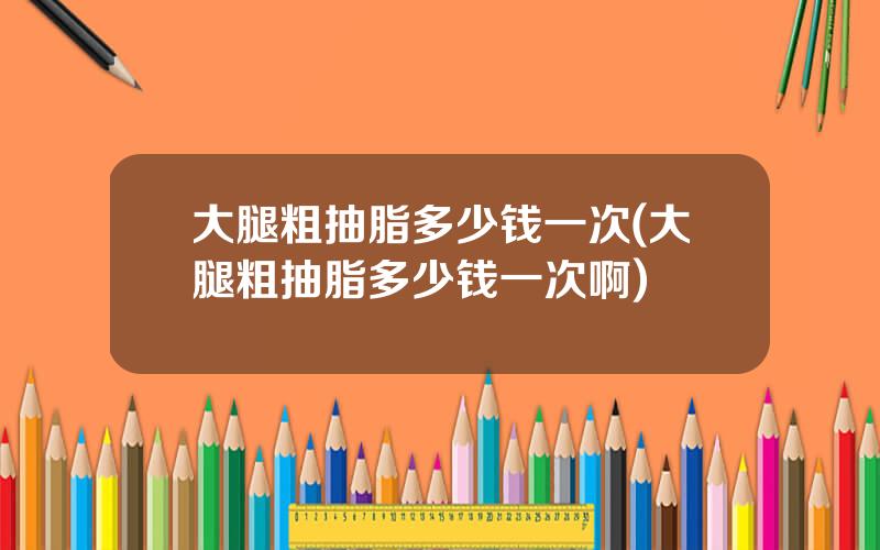 大腿粗抽脂多少钱一次(大腿粗抽脂多少钱一次啊)