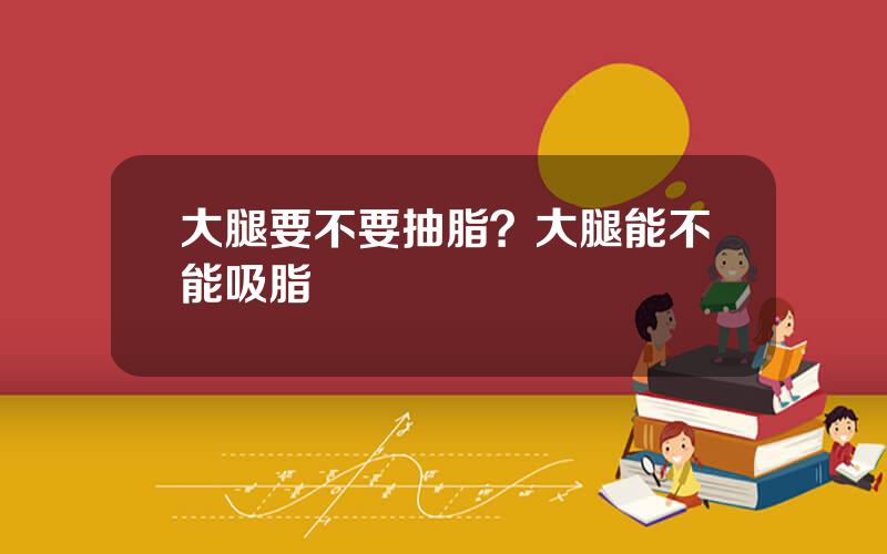 大腿要不要抽脂？大腿能不能吸脂