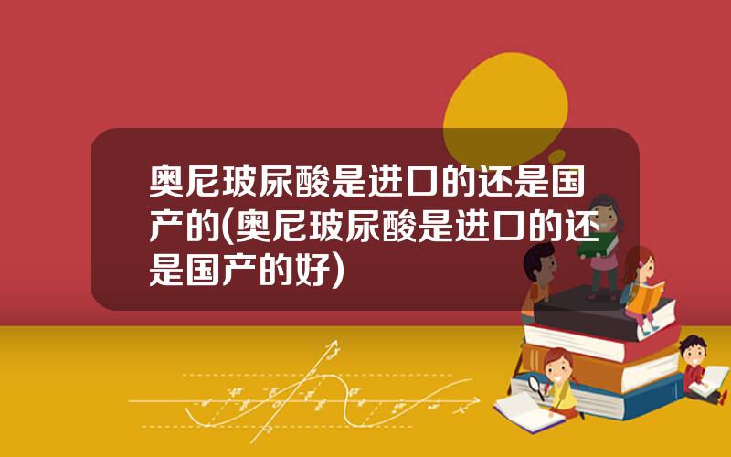 奥尼玻尿酸是进口的还是国产的(奥尼玻尿酸是进口的还是国产的好)