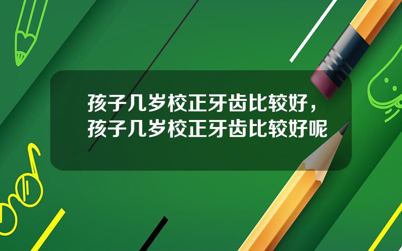 孩子几岁校正牙齿比较好，孩子几岁校正牙齿比较好呢