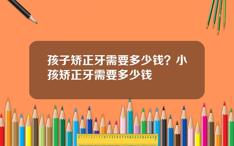 孩子矫正牙需要多少钱？小孩矫正牙需要多少钱