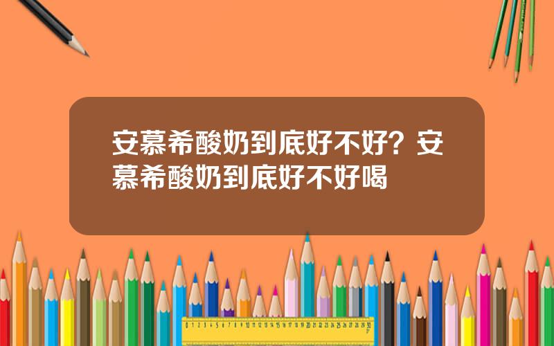 安慕希酸奶到底好不好？安慕希酸奶到底好不好喝