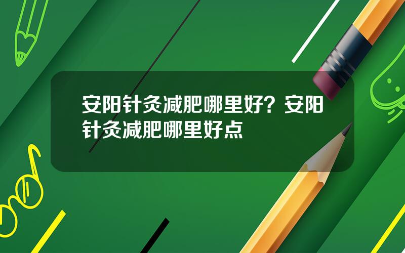 安阳针灸减肥哪里好？安阳针灸减肥哪里好点