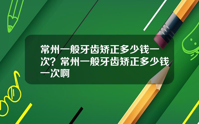 常州一般牙齿矫正多少钱一次？常州一般牙齿矫正多少钱一次啊