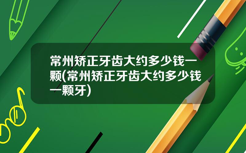 常州矫正牙齿大约多少钱一颗(常州矫正牙齿大约多少钱一颗牙)