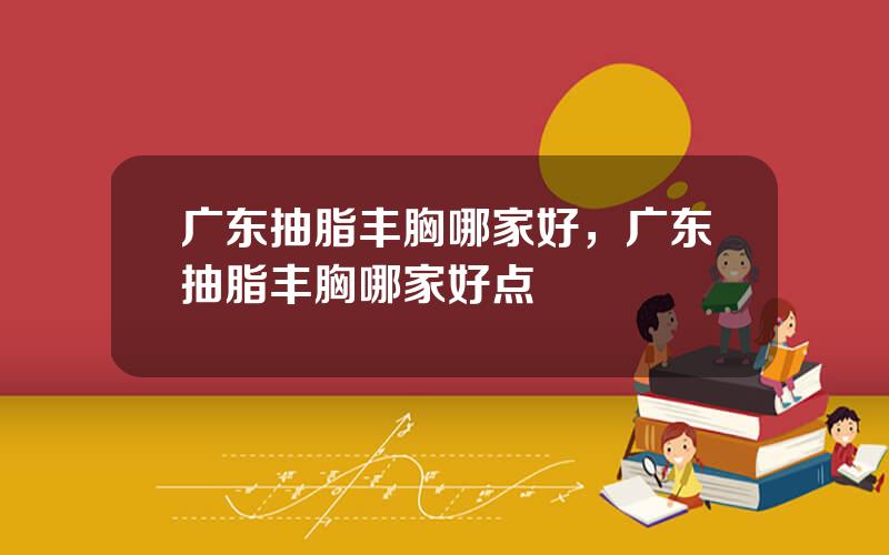 广东抽脂丰胸哪家好，广东抽脂丰胸哪家好点