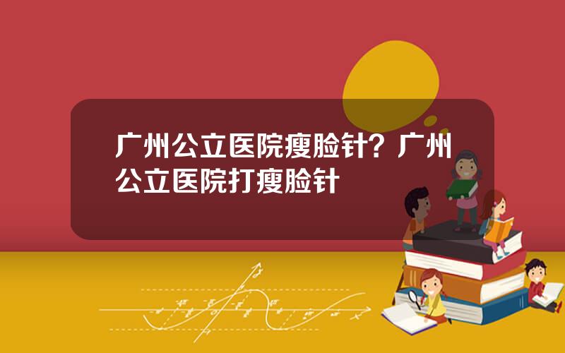 广州公立医院瘦脸针？广州公立医院打瘦脸针