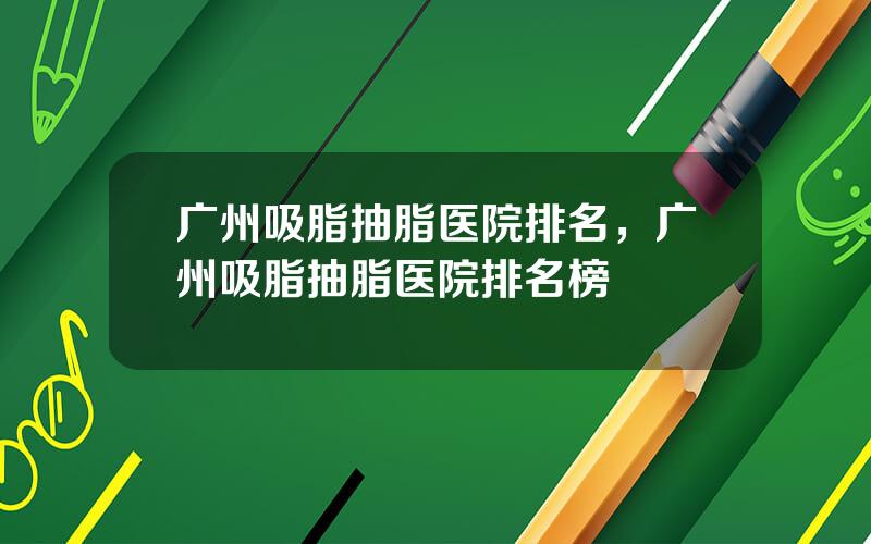 广州吸脂抽脂医院排名，广州吸脂抽脂医院排名榜