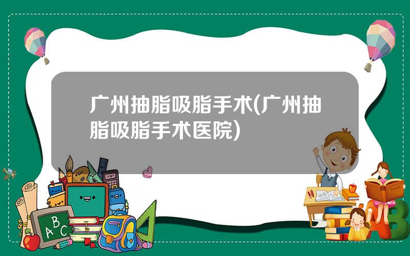 广州抽脂吸脂手术(广州抽脂吸脂手术医院)