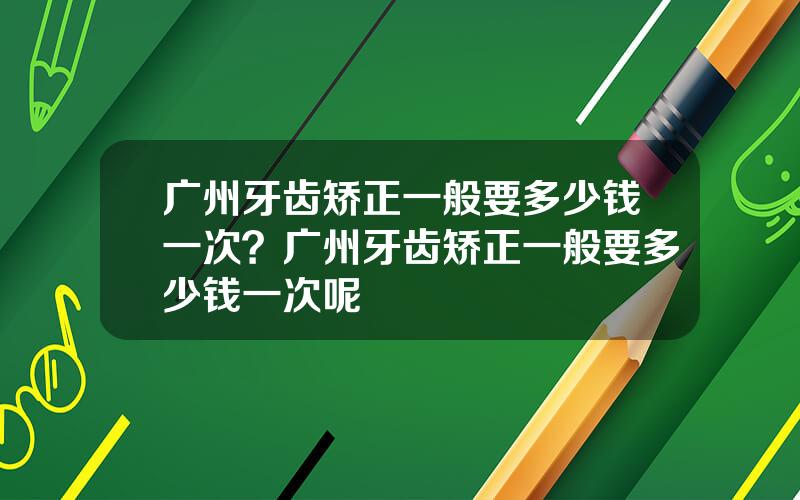 广州牙齿矫正一般要多少钱一次？广州牙齿矫正一般要多少钱一次呢