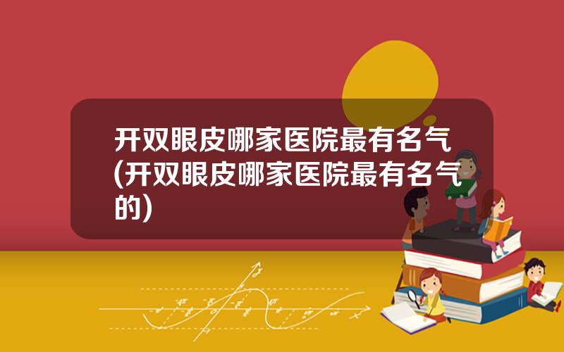 开双眼皮哪家医院最有名气(开双眼皮哪家医院最有名气的)