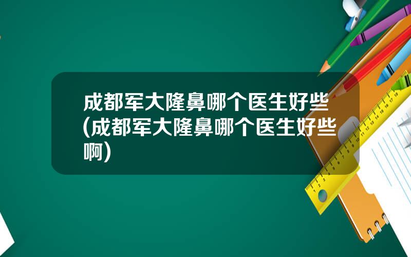 成都军大隆鼻哪个医生好些(成都军大隆鼻哪个医生好些啊)