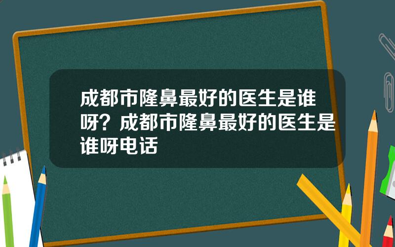成都市隆鼻最好的医生是谁呀？成都市隆鼻最好的医生是谁呀电话