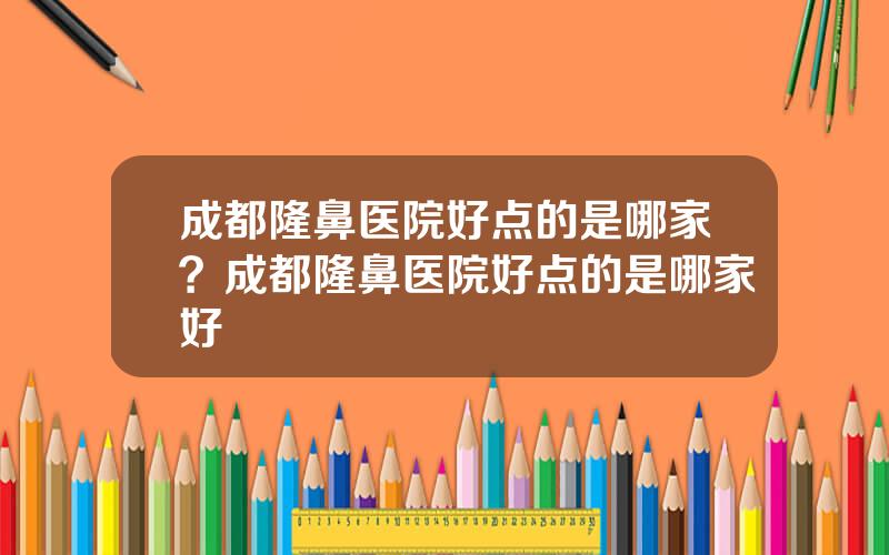 成都隆鼻医院好点的是哪家？成都隆鼻医院好点的是哪家好