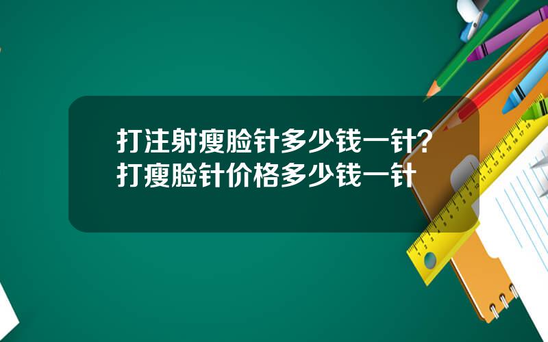 打注射瘦脸针多少钱一针？打瘦脸针价格多少钱一针