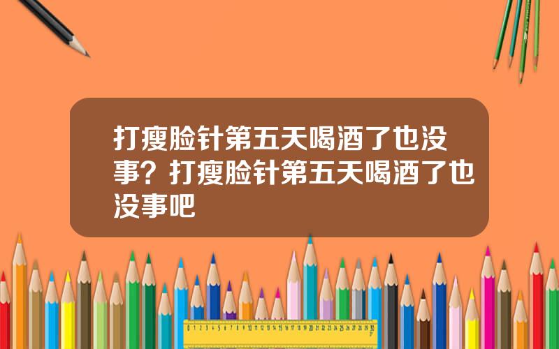 打瘦脸针第五天喝酒了也没事？打瘦脸针第五天喝酒了也没事吧