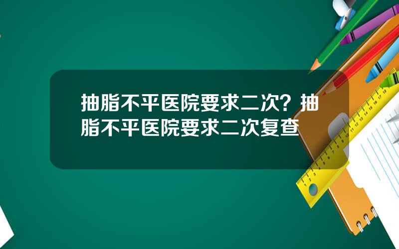 抽脂不平医院要求二次？抽脂不平医院要求二次复查