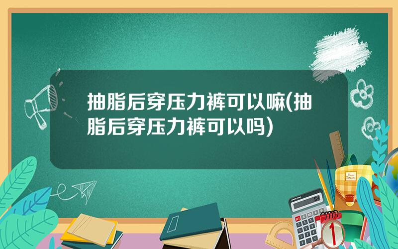 抽脂后穿压力裤可以嘛(抽脂后穿压力裤可以吗)