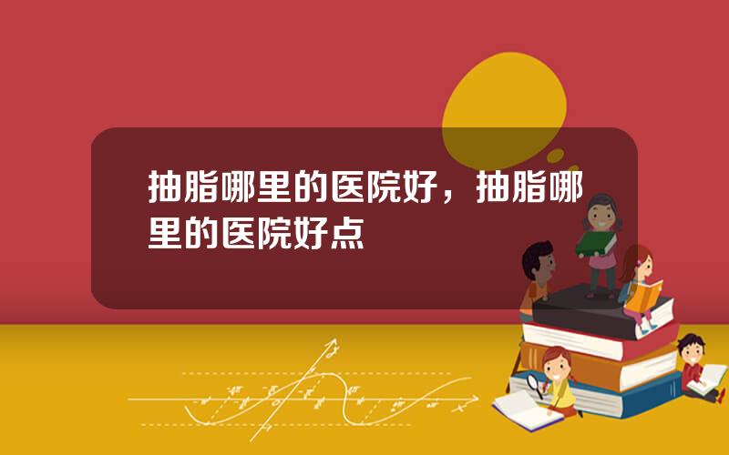 抽脂哪里的医院好，抽脂哪里的医院好点